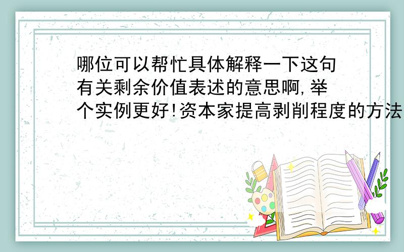 哪位可以帮忙具体解释一下这句有关剩余价值表述的意思啊,举个实例更好!资本家提高剥削程度的方法主要有两种：一种是靠延长工作日来增加剩余劳动时间,生产绝对剩余价值；另一种是靠