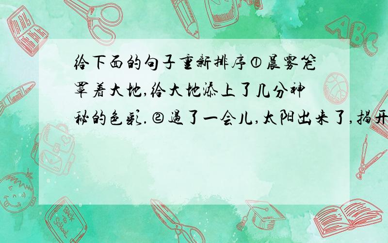 给下面的句子重新排序①晨雾笼罩着大地,给大地添上了几分神秘的色彩.②过了一会儿,太阳出来了,揭开了晨雾的面纱.③东方出现了鱼肚白,万物显得十分安静.④这时,一切都显得那么清楚,那