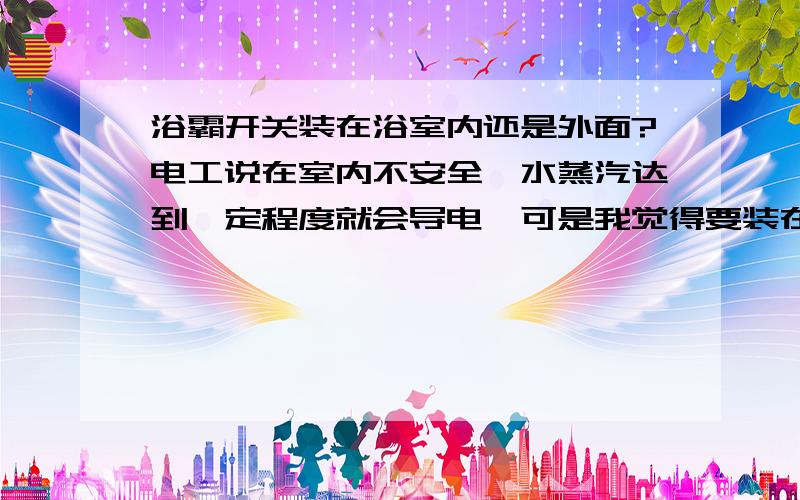 浴霸开关装在浴室内还是外面?电工说在室内不安全,水蒸汽达到一定程度就会导电,可是我觉得要装在里面,方便控制,请大家说说你的观点