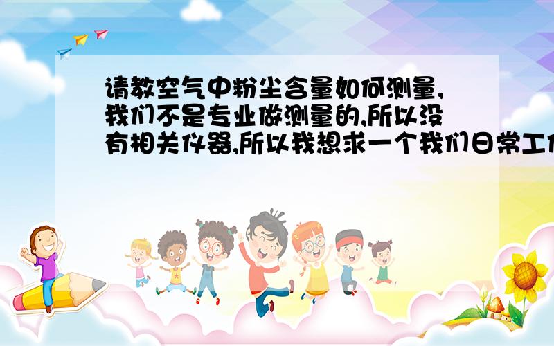 请教空气中粉尘含量如何测量,我们不是专业做测量的,所以没有相关仪器,所以我想求一个我们日常工作中最方便有效的测量方法,我们车间里最多的粉尘是铁粉,因为我们的材料是冷板,所以经