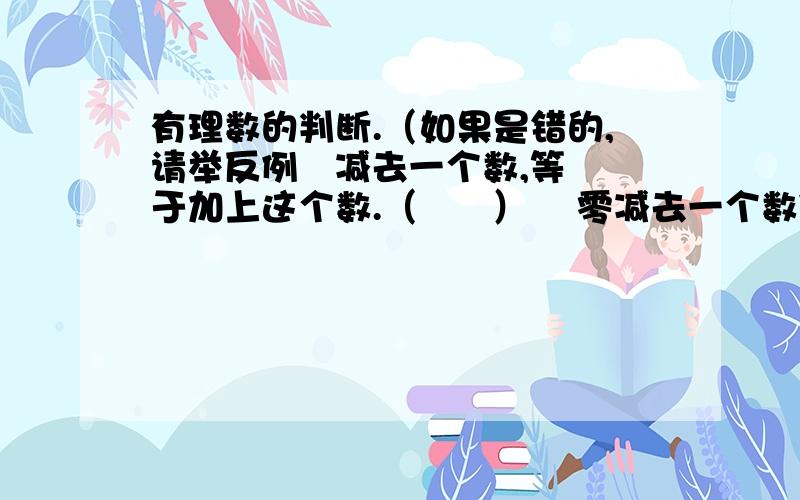 有理数的判断.（如果是错的,请举反例   减去一个数,等于加上这个数.（      ）    零减去一个数依然得这个数.（　　）　两数的差一定小于被减数.（       )        两个数的和一定大于这两个