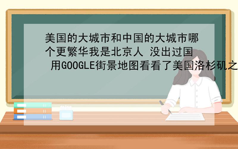 美国的大城市和中国的大城市哪个更繁华我是北京人 没出过国 用GOOGLE街景地图看看了美国洛杉矶之类的大城市 感觉不是很繁华啊 甚至有点农村的感觉 比不上北京 可在我印象中的美国的城