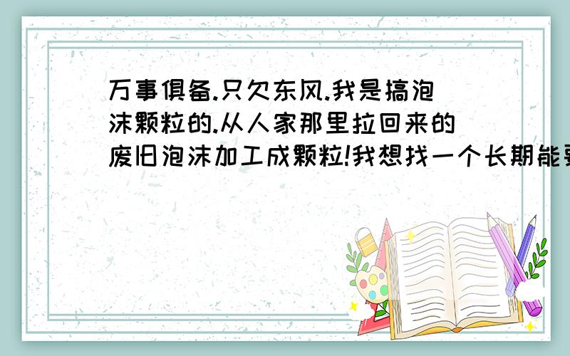 万事俱备.只欠东风.我是搞泡沫颗粒的.从人家那里拉回来的废旧泡沫加工成颗粒!我想找一个长期能要我货的人.价钱合理.质量绝对可以.谁可以长期大量的收购我的货.而且价格合理的.留下价