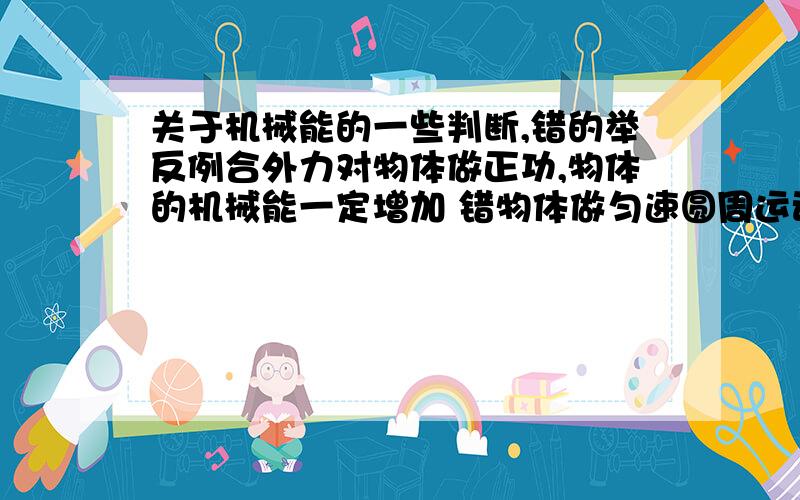 关于机械能的一些判断,错的举反例合外力对物体做正功,物体的机械能一定增加 错物体做匀速圆周运动,其机械能一定守恒 错一个物体做变速运动时1 当合外力对物体不做功时,系统机械能一