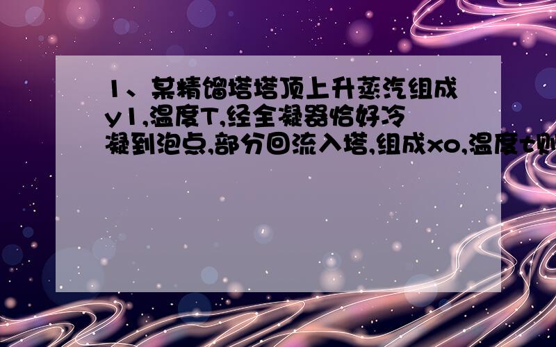 1、某精馏塔塔顶上升蒸汽组成y1,温度T,经全凝器恰好冷凝到泡点,部分回流入塔,组成xo,温度t则y1（）xo T （）t (大于 小于 等于)2.二元混合物精馏,a=3 ,全回流条件下Xn=0.3 则 Yn-1=?