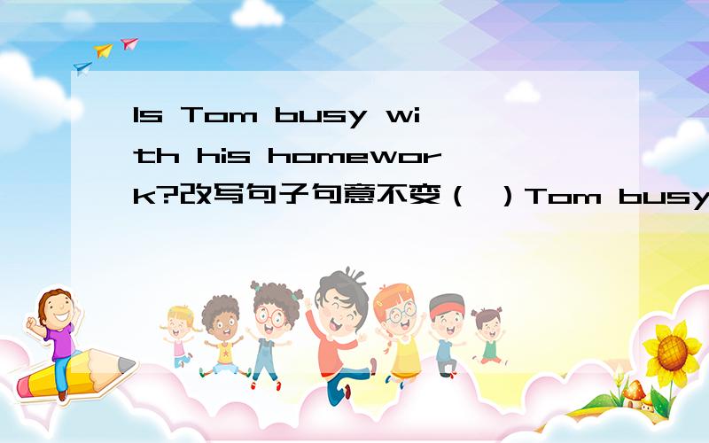 Is Tom busy with his homework?改写句子句意不变（ ）Tom busy ( ) his homework?