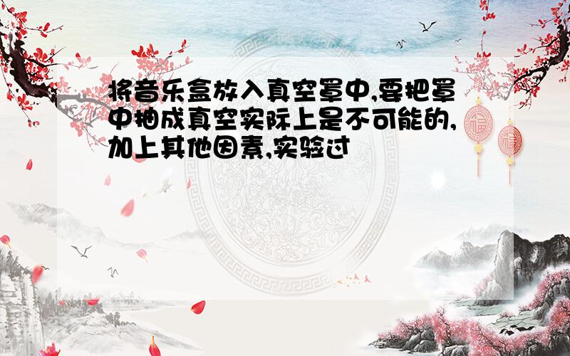 将音乐盒放入真空罩中,要把罩中抽成真空实际上是不可能的,加上其他因素,实验过