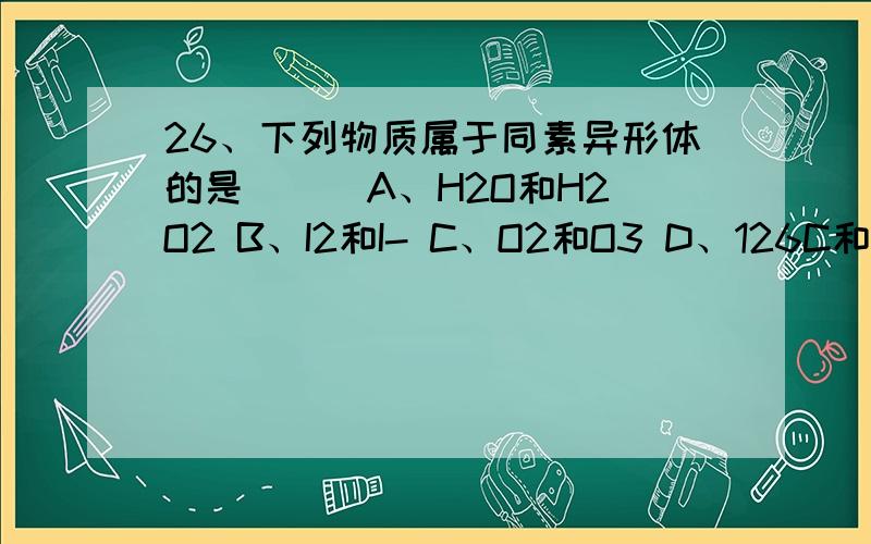 26、下列物质属于同素异形体的是（ ） A、H2O和H2O2 B、I2和I- C、O2和O3 D、126C和146C27、区分NaCl、NaBr、KI、KNO3四种溶液可选用试剂是（ ）A、Cl2 B、AgNO3 C、Br2 D、KI淀粉试纸28、溶液PH值由2增加到