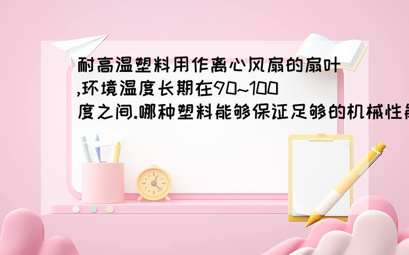 耐高温塑料用作离心风扇的扇叶,环境温度长期在90~100度之间.哪种塑料能够保证足够的机械性能,且在此环境温度下不会软化变形?PS:价格要便宜!适合量产.风扇的直径范围从250MM~800MM。