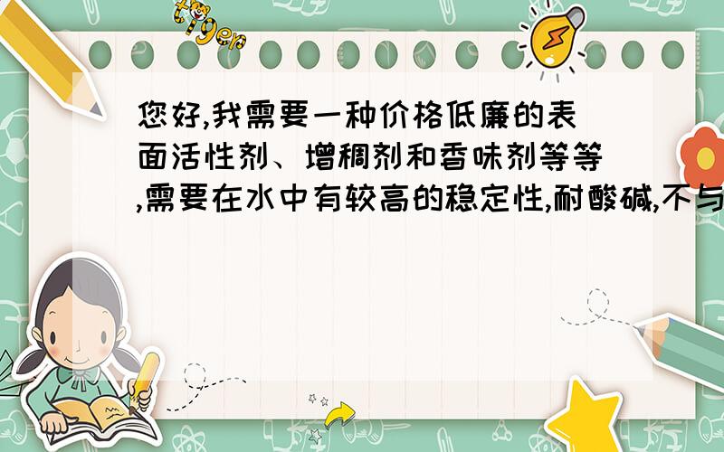 您好,我需要一种价格低廉的表面活性剂、增稠剂和香味剂等等,需要在水中有较高的稳定性,耐酸碱,不与重金属离子反应（如硫酸铝）.请您给介绍集中合适的产品吧,我现在所知较为合适的活