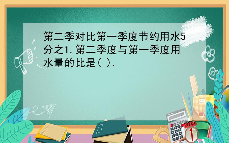 第二季对比第一季度节约用水5分之1,第二季度与第一季度用水量的比是( ).