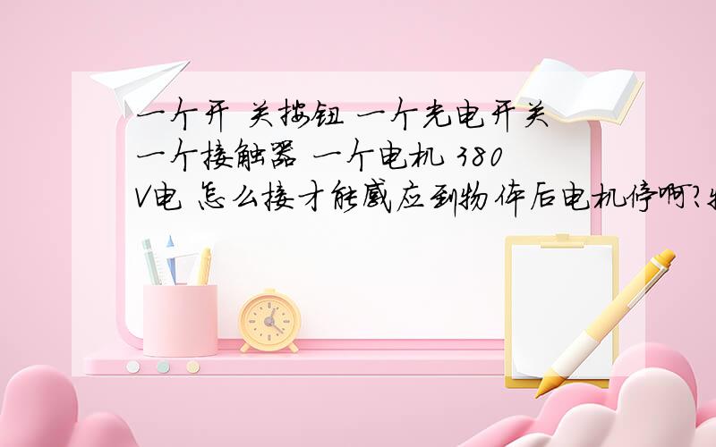 一个开 关按钮 一个光电开关一个接触器 一个电机 380V电 怎么接才能感应到物体后电机停啊?物体拿走电机就启动啊?急用!