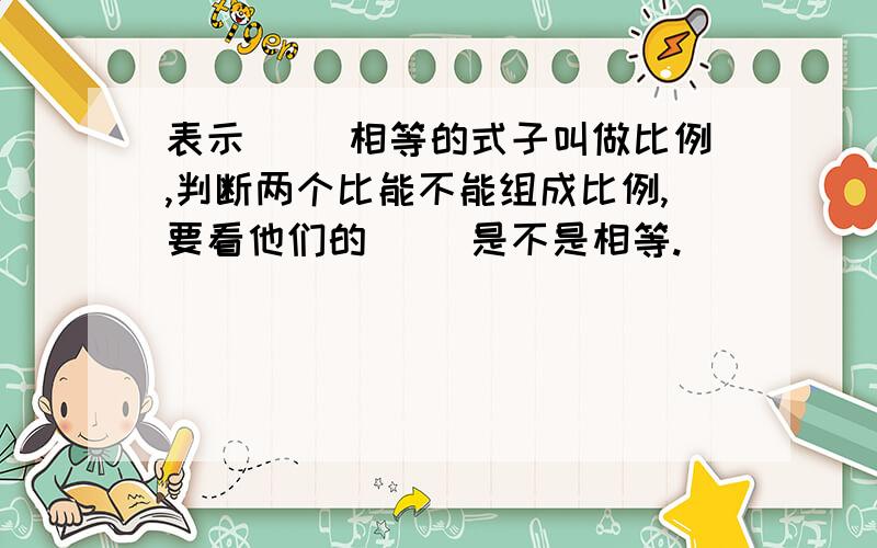 表示（ ）相等的式子叫做比例,判断两个比能不能组成比例,要看他们的（ ）是不是相等.