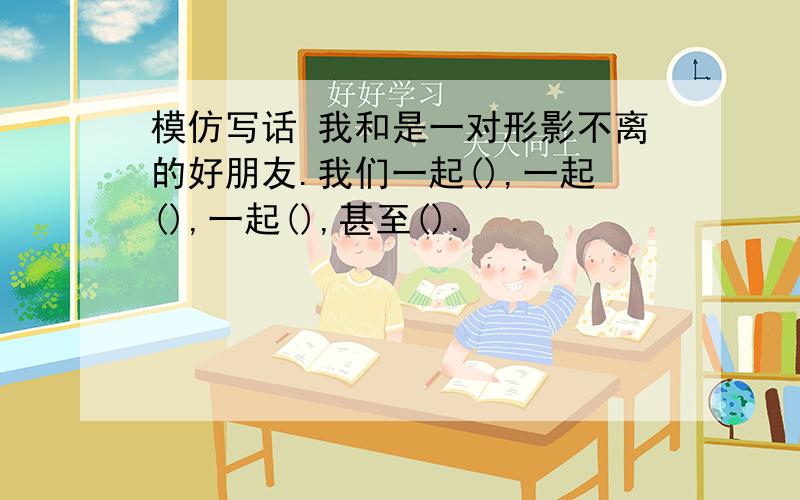 模仿写话 我和是一对形影不离的好朋友.我们一起(),一起(),一起(),甚至().