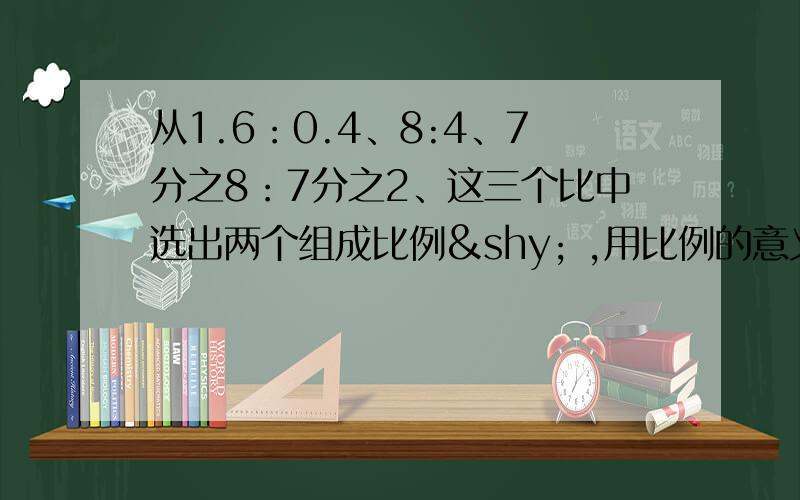 从1.6：0.4、8:4、7分之8：7分之2、这三个比中选出两个组成比例­ ,用比例的意义检验：