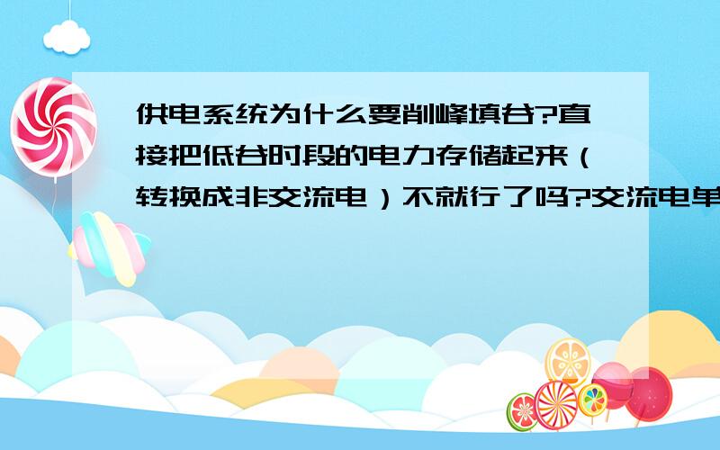 供电系统为什么要削峰填谷?直接把低谷时段的电力存储起来（转换成非交流电）不就行了吗?交流电单位存储成本极高,所以发电厂无法存储交流电,那不可以转换为非交流电呢?当传输时再转