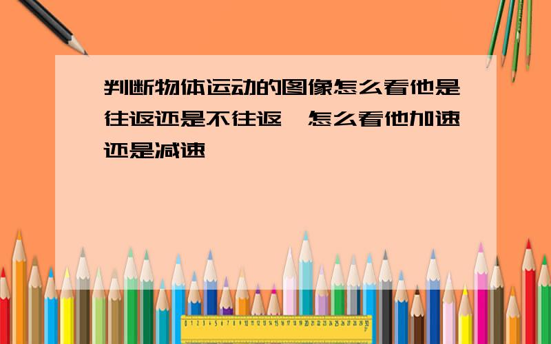 判断物体运动的图像怎么看他是往返还是不往返,怎么看他加速还是减速,