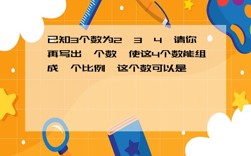 已知3个数为2,3,4,请你再写出一个数,使这4个数能组成一个比例,这个数可以是—