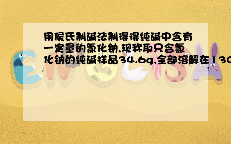 用侯氏制碱法制得得纯碱中含有一定量的氯化钠,现称取只含氯化钠的纯碱样品34.6g,全部溶解在130g稀盐酸中,恰好完全反应,反应后所得溶液的质量为151.4g.请计算：（1）样品中碳酸钠的质量；