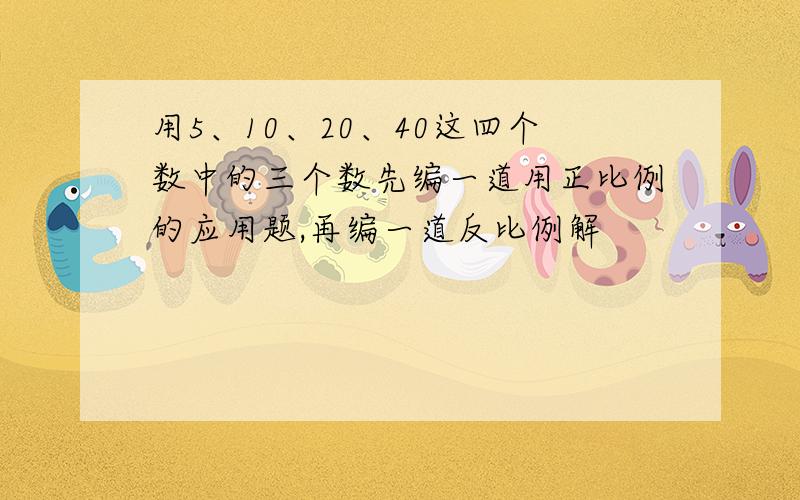 用5、10、20、40这四个数中的三个数先编一道用正比例的应用题,再编一道反比例解