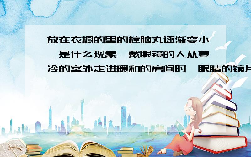 放在衣橱的里的樟脑丸逐渐变小,是什么现象,戴眼镜的人从寒冷的室外走进暖和的房间时,眼睛的镜片会模糊，这是什么现象