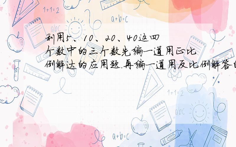 利用5、10、20、40这四个数中的三个数先编一道用正比例解达的应用题.再编一道用反比例解答的应用题?00前.