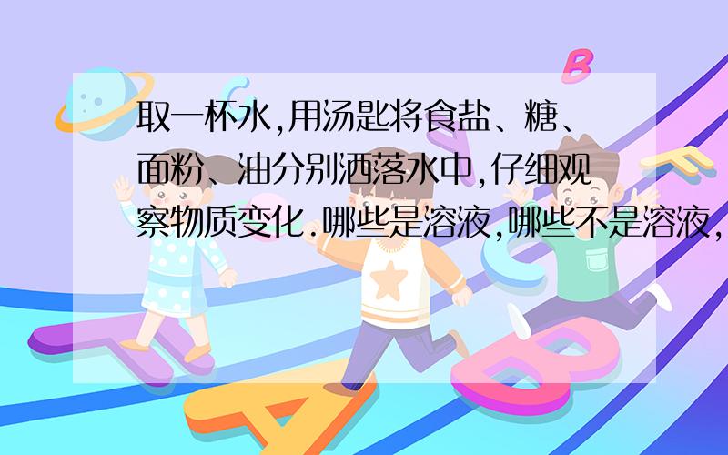 取一杯水,用汤匙将食盐、糖、面粉、油分别洒落水中,仔细观察物质变化.哪些是溶液,哪些不是溶液,并分析原因