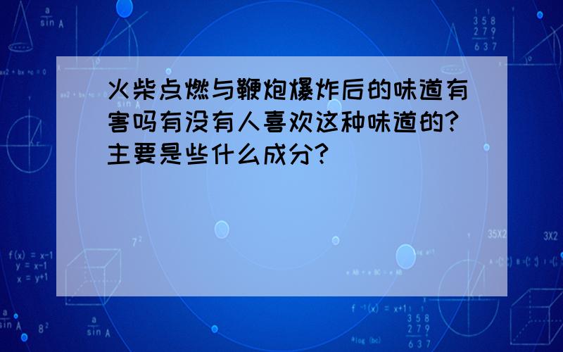 火柴点燃与鞭炮爆炸后的味道有害吗有没有人喜欢这种味道的?主要是些什么成分?