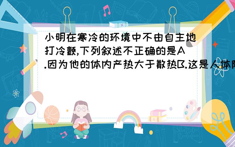 小明在寒冷的环境中不由自主地打冷颤,下列叙述不正确的是A.因为他的体内产热大于散热B.这是人体防止体温下降的重要反应C.是由于骨骼肌不自主活动引起的D.是在神经系统的调节作用下进