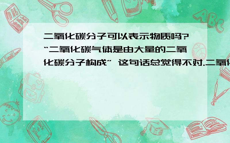 二氧化碳分子可以表示物质吗?“二氧化碳气体是由大量的二氧化碳分子构成” 这句话总觉得不对.二氧化碳分子不是同样可以表示二氧化碳这种物质吗?为什么非要说大量的?并且为什么要用