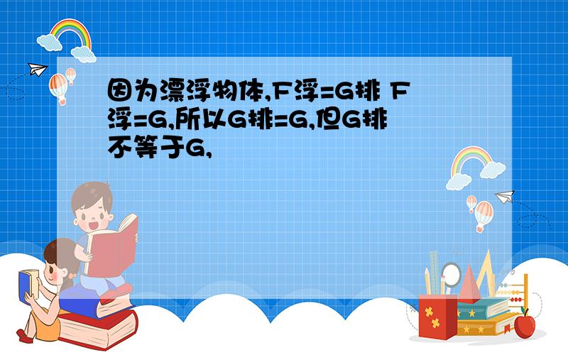 因为漂浮物体,F浮=G排 F浮=G,所以G排=G,但G排不等于G,