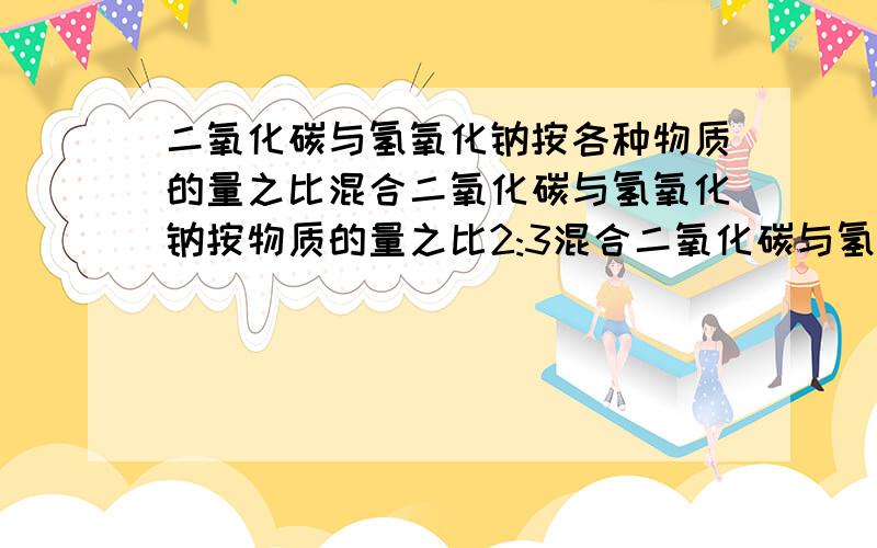 二氧化碳与氢氧化钠按各种物质的量之比混合二氧化碳与氢氧化钠按物质的量之比2:3混合二氧化碳与氢氧化钠按物质的量之比2:1混合二氧化碳与氢氧化钠按物质的量之比1:3混合二氧化碳与氢