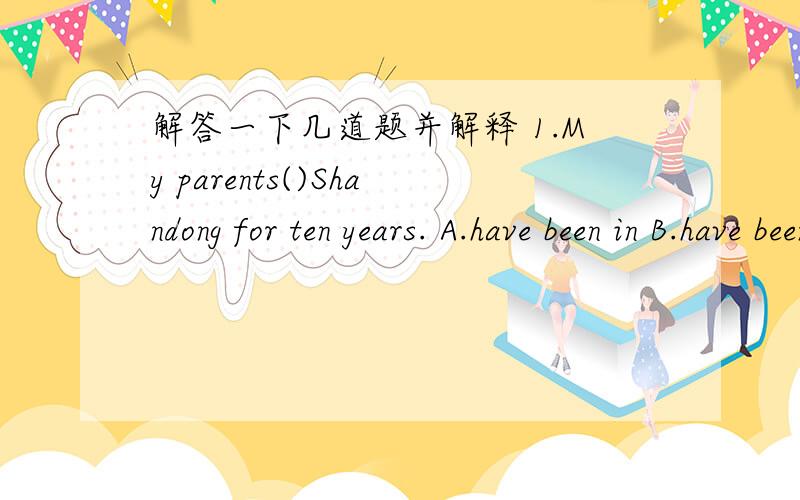 解答一下几道题并解释 1.My parents()Shandong for ten years. A.have been in B.have been to2.His uncle()for more than 9 years.     A.has come here      B.has lived there3.These farmers have been to the United States.Really?when()there?  A.have