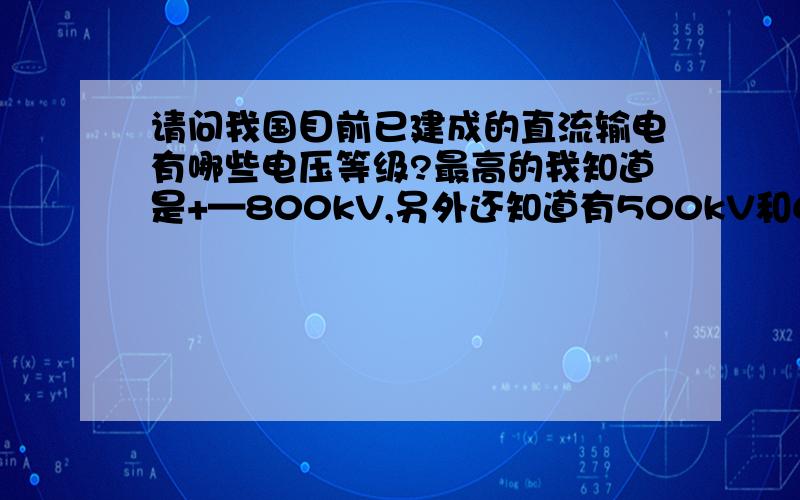 请问我国目前已建成的直流输电有哪些电压等级?最高的我知道是+—800kV,另外还知道有500kV和660kV.请问还有再低一点的吗?分别是多少呢?要求是输电系统的.