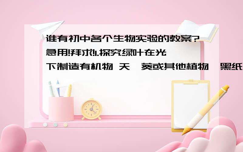 谁有初中各个生物实验的教案?急用!拜求!1.探究绿叶在光下制造有机物 天竺葵或其他植物、黑纸片、回形针、酒精、碘液、大烧杯、小烧杯、酒精灯、培养皿、三角架、石棉网、镊子、滴管