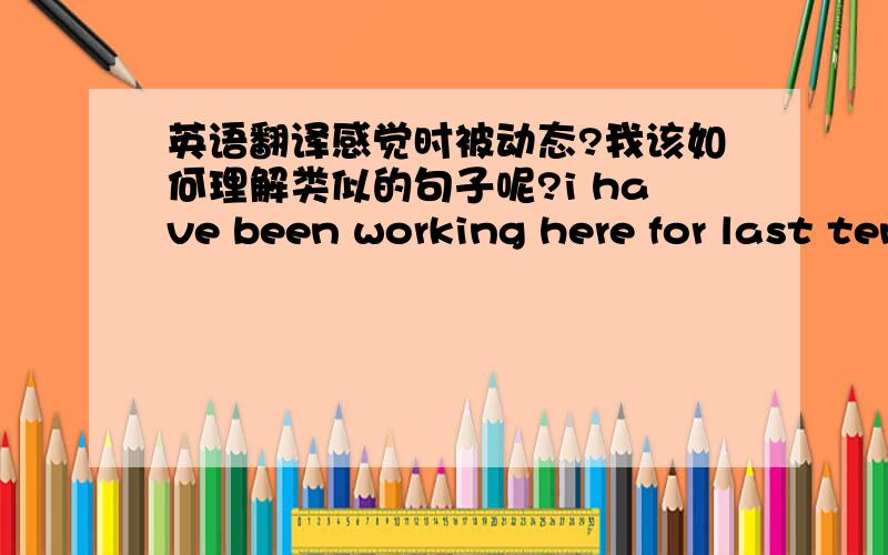 英语翻译感觉时被动态?我该如何理解类似的句子呢?i have been working here for last ten years.和这个表达的是一样的 为什么就可以用现在完成进行时呢