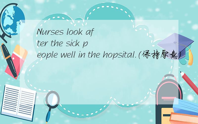 Nurses look after the sick people well in the hopsital.（保持原意）
