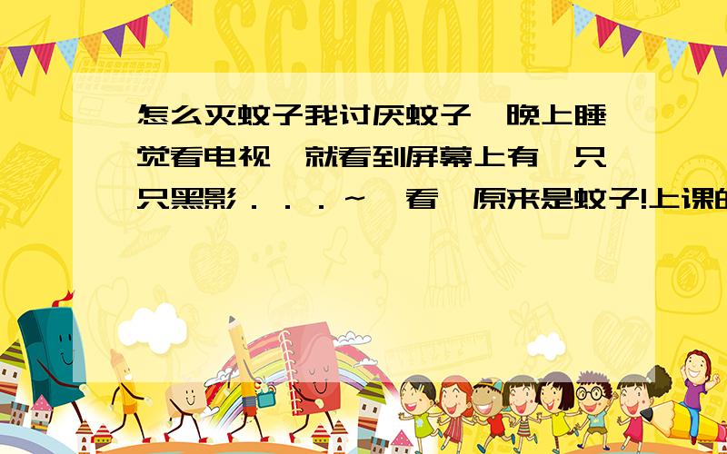 怎么灭蚊子我讨厌蚊子,晚上睡觉看电视,就看到屏幕上有一只只黑影．．．～一看,原来是蚊子!上课的时候,发现脸上一麻,一摸,原来是蚊子!半夜上厕所,发现灯没关,走进去一看,”嗡嗡嗡嗡－