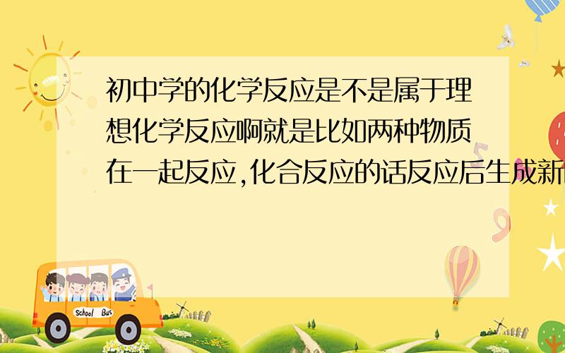 初中学的化学反应是不是属于理想化学反应啊就是比如两种物质在一起反应,化合反应的话反应后生成新的物质,而事实上不能完全反应,就是说一定会有3种物质同时存在