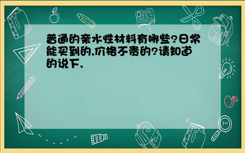 普通的亲水性材料有哪些?日常能买到的,价格不贵的?请知道的说下,