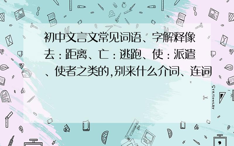 初中文言文常见词语、字解释像去：距离、亡：逃跑、使：派遣、使者之类的,别来什么介词、连词