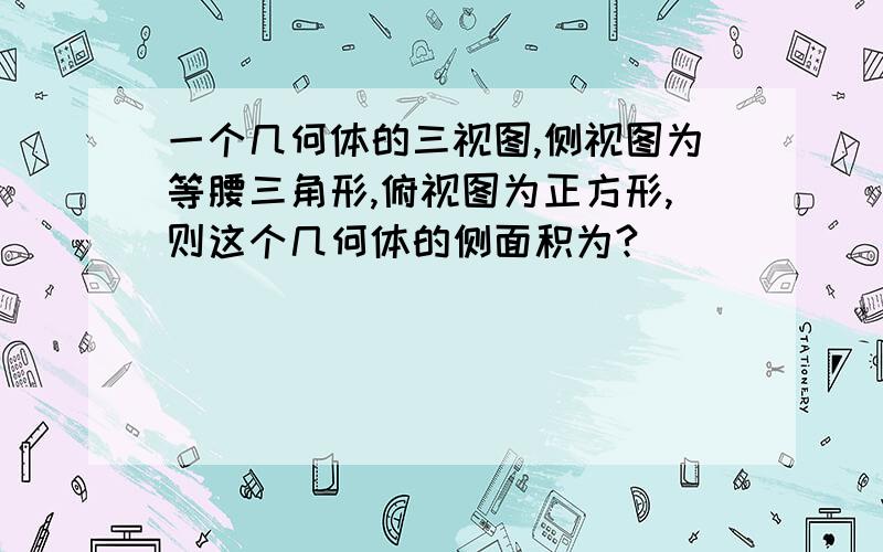 一个几何体的三视图,侧视图为等腰三角形,俯视图为正方形,则这个几何体的侧面积为?