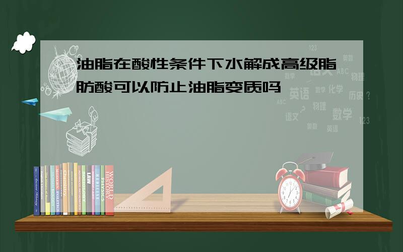 油脂在酸性条件下水解成高级脂肪酸可以防止油脂变质吗