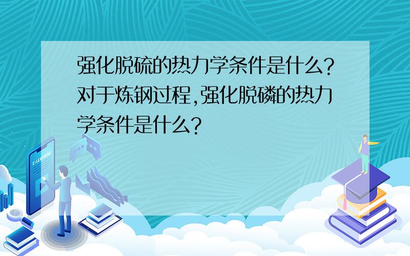 强化脱硫的热力学条件是什么?对于炼钢过程,强化脱磷的热力学条件是什么?