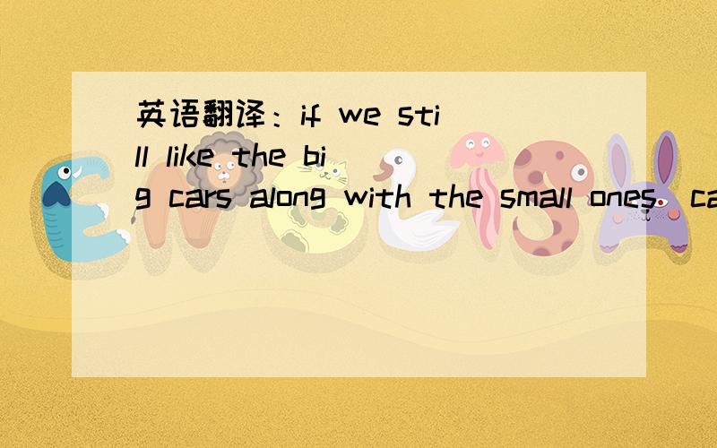 英语翻译：if we still like the big cars along with the small ones(cars)