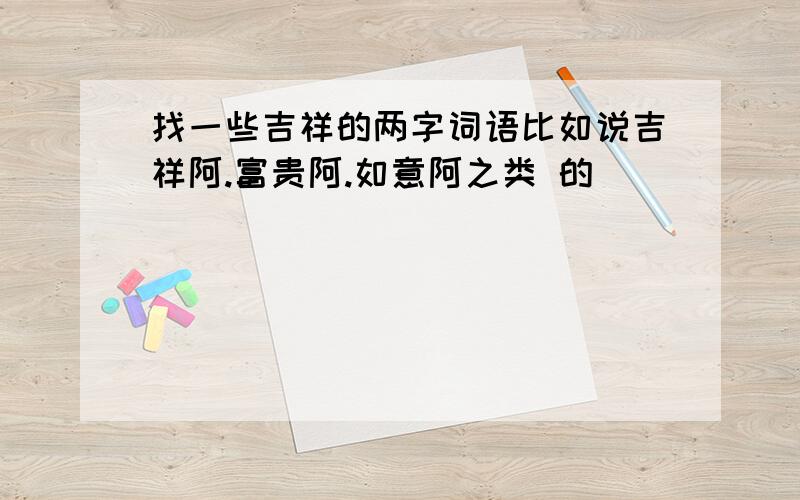 找一些吉祥的两字词语比如说吉祥阿.富贵阿.如意阿之类 的