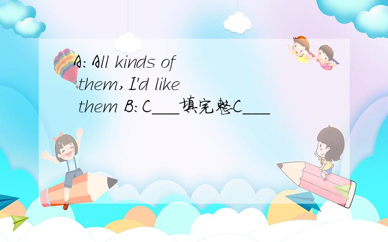 A:All kinds of them,I'd like them B:C___填完整C___