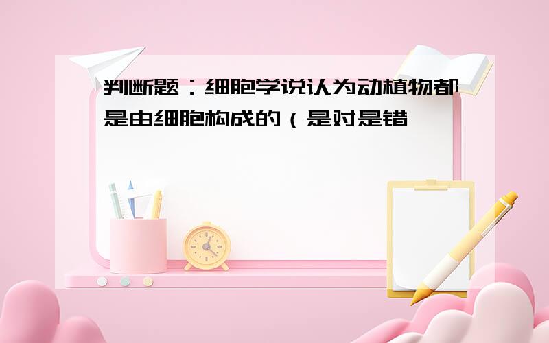 判断题：细胞学说认为动植物都是由细胞构成的（是对是错,