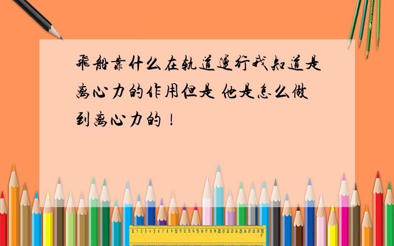 飞船靠什么在轨道运行我知道是离心力的作用但是 他是怎么做到离心力的！