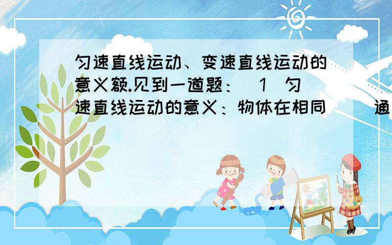 匀速直线运动、变速直线运动的意义额.见到一道题：（1）匀速直线运动的意义：物体在相同（ ）通过的（ ）相等.（2）变速直线运动的意义：物体在相同（ ）通过的路程（ ）相等.